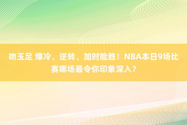 吻玉足 爆冷、逆转、加时险胜！NBA本日9场比赛哪场最令你印象深入？