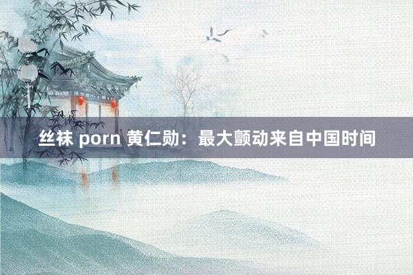 丝袜 porn 黄仁勋：最大颤动来自中国时间