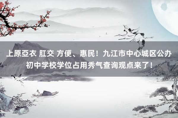 上原亞衣 肛交 方便、惠民！九江市中心城区公办初中学校学位占用秀气查询观点来了！