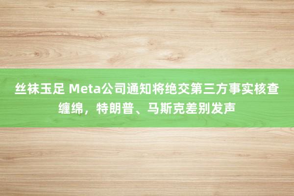 丝袜玉足 Meta公司通知将绝交第三方事实核查缠绵，特朗普、马斯克差别发声