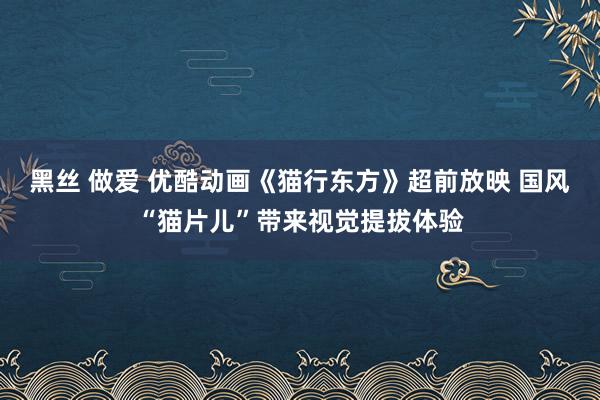 黑丝 做爱 优酷动画《猫行东方》超前放映 国风“猫片儿”带来视觉提拔体验