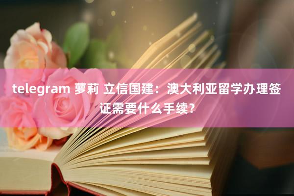 telegram 萝莉 立信国建：澳大利亚留学办理签证需要什么手续？