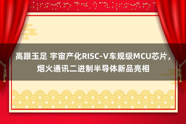 高跟玉足 宇宙产化RISC-V车规级MCU芯片，烟火通讯二进制半导体新品亮相