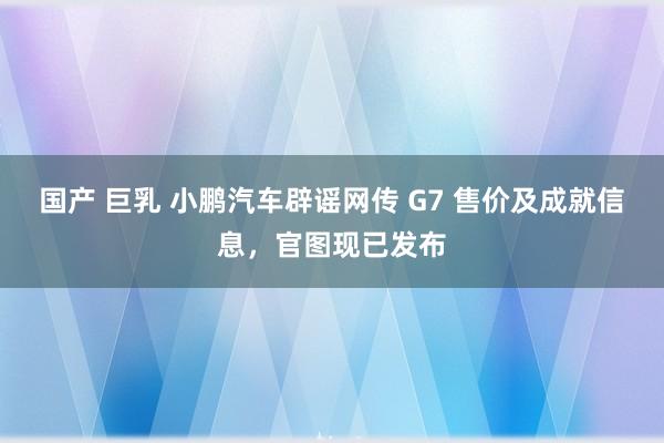 国产 巨乳 小鹏汽车辟谣网传 G7 售价及成就信息，官图现已发布