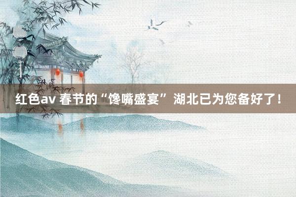 红色av 春节的“馋嘴盛宴” 湖北已为您备好了！