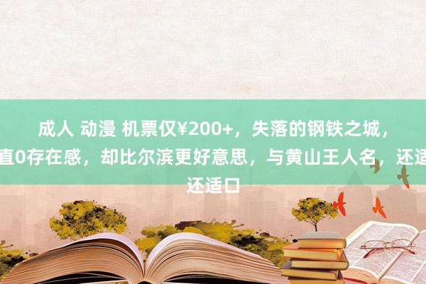 成人 动漫 机票仅¥200+，失落的钢铁之城，简直0存在感，却比尔滨更好意思，与黄山王人名，还适口