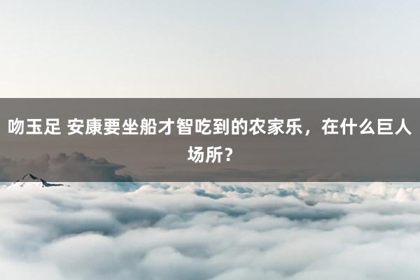 吻玉足 安康要坐船才智吃到的农家乐，在什么巨人场所？