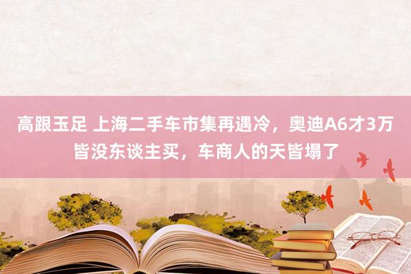 高跟玉足 上海二手车市集再遇冷，奥迪A6才3万皆没东谈主买，车商人的天皆塌了