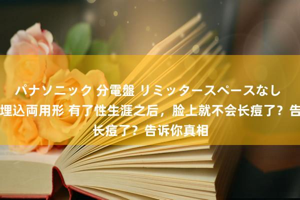 パナソニック 分電盤 リミッタースペースなし 露出・半埋込両用形 有了性生涯之后，脸上就不会长痘了？告诉你真相