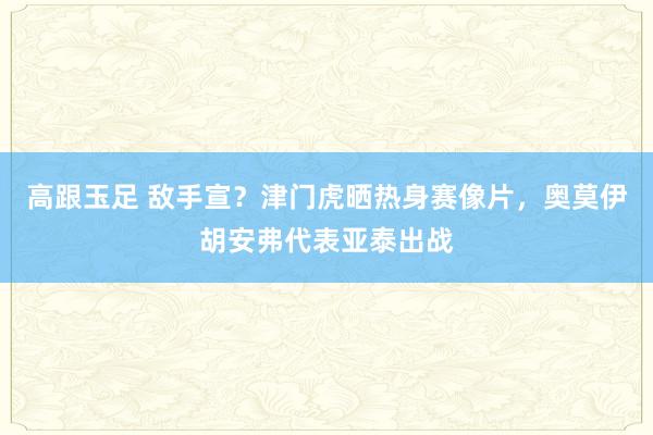 高跟玉足 敌手宣？津门虎晒热身赛像片，奥莫伊胡安弗代表亚泰出战