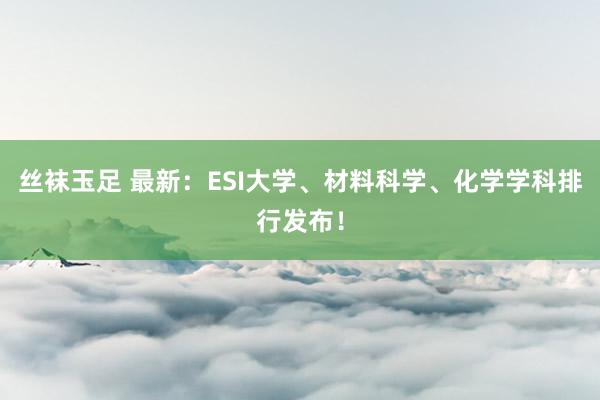 丝袜玉足 最新：ESI大学、材料科学、化学学科排行发布！