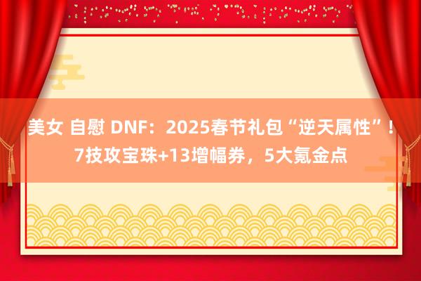 美女 自慰 DNF：2025春节礼包“逆天属性”！7技攻宝珠+13增幅券，5大氪金点