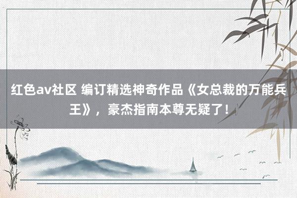 红色av社区 编订精选神奇作品《女总裁的万能兵王》，豪杰指南本尊无疑了！