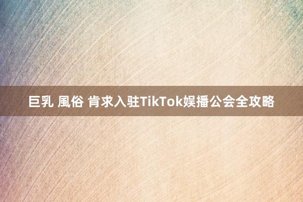 巨乳 風俗 肯求入驻TikTok娱播公会全攻略