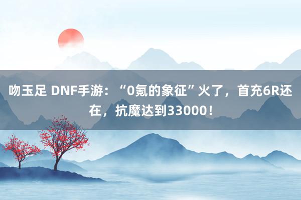 吻玉足 DNF手游：“0氪的象征”火了，首充6R还在，抗魔达到33000！