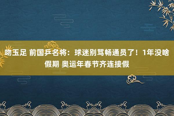 吻玉足 前国乒名将：球迷别骂畅通员了！1年没啥假期 奥运年春节齐连接假