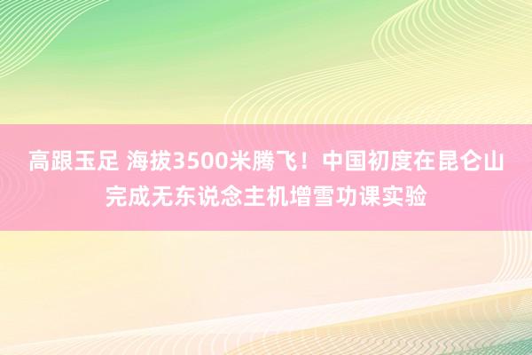 高跟玉足 海拔3500米腾飞！中国初度在昆仑山完成无东说念主机增雪功课实验