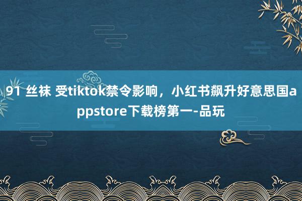 91 丝袜 受tiktok禁令影响，小红书飙升好意思国appstore下载榜第一-品玩