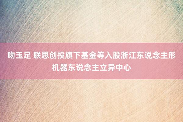 吻玉足 联思创投旗下基金等入股浙江东说念主形机器东说念主立异中心