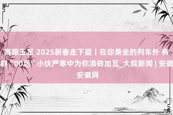 高跟玉足 2025新春走下层丨在你乘坐的列车外 有一群“00后”小伙严寒中为你添砖加瓦_大皖新闻 | 安徽网