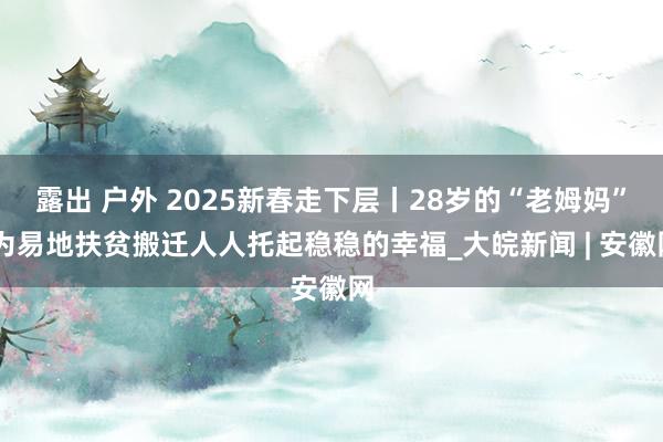 露出 户外 2025新春走下层丨28岁的“老姆妈” 为易地扶贫搬迁人人托起稳稳的幸福_大皖新闻 | 安徽网