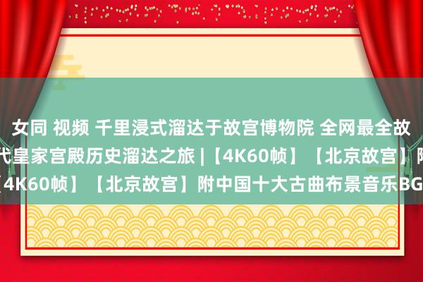 女同 视频 千里浸式溜达于故宫博物院 全网最全故宫评释攻略 中国明清两代皇家宫殿历史溜达之旅 |【4K60帧】【北京故宫】附中国十大古曲布景音乐BGM