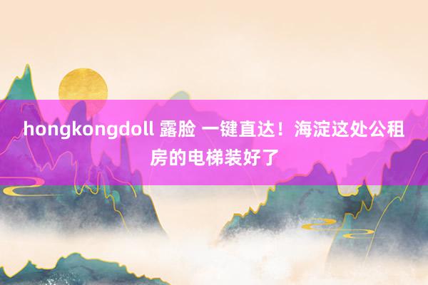 hongkongdoll 露脸 一键直达！海淀这处公租房的电梯装好了