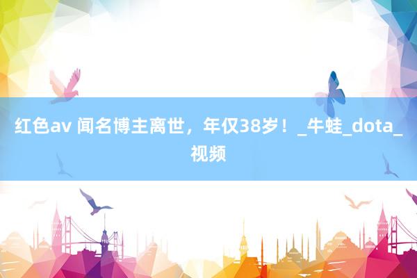 红色av 闻名博主离世，年仅38岁！_牛蛙_dota_视频