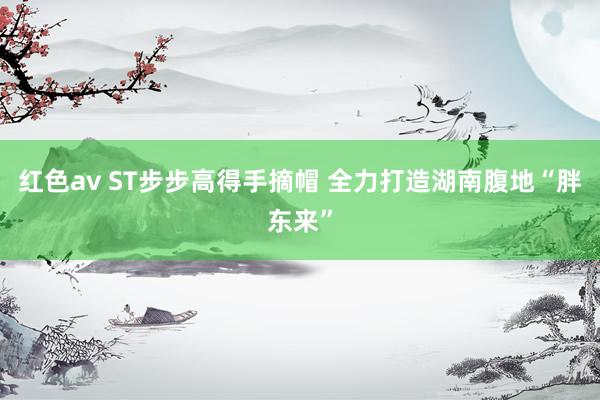 红色av ST步步高得手摘帽 全力打造湖南腹地“胖东来”
