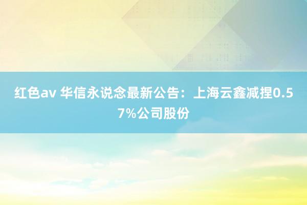 红色av 华信永说念最新公告：上海云鑫减捏0.57%公司股份