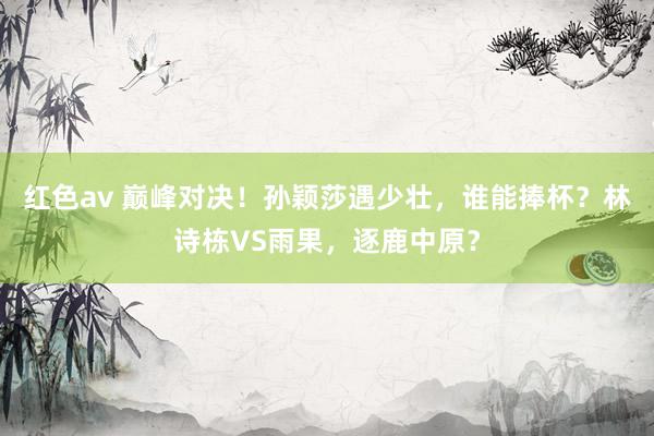 红色av 巅峰对决！孙颖莎遇少壮，谁能捧杯？林诗栋VS雨果，逐鹿中原？