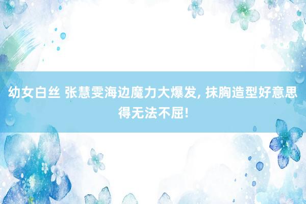 幼女白丝 张慧雯海边魔力大爆发, 抹胸造型好意思得无法不屈!