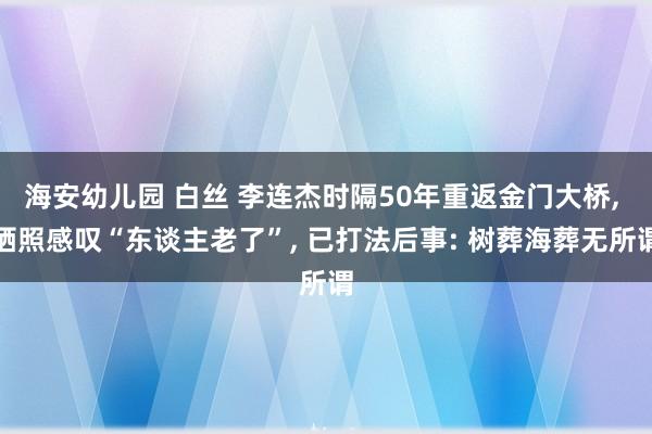 海安幼儿园 白丝 李连杰时隔50年重返金门大桥, 晒照感叹“东谈主老了”, 已打法后事: 树葬海葬无所谓