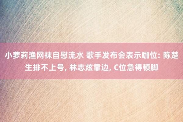 小萝莉渔网袜自慰流水 歌手发布会表示咖位: 陈楚生排不上号, 林志炫靠边, C位急得顿脚